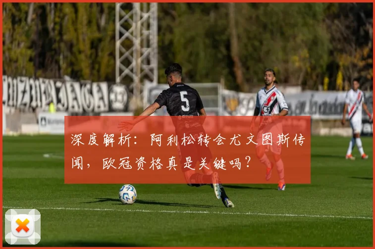 深度解析：阿利松转会尤文图斯传闻，欧冠资格真是关键吗？