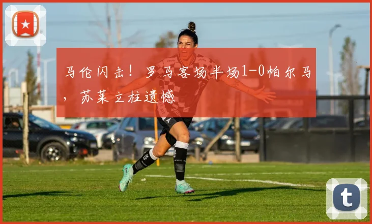 马伦闪击!罗马客场半场1-0帕尔马,苏莱立柱遗憾