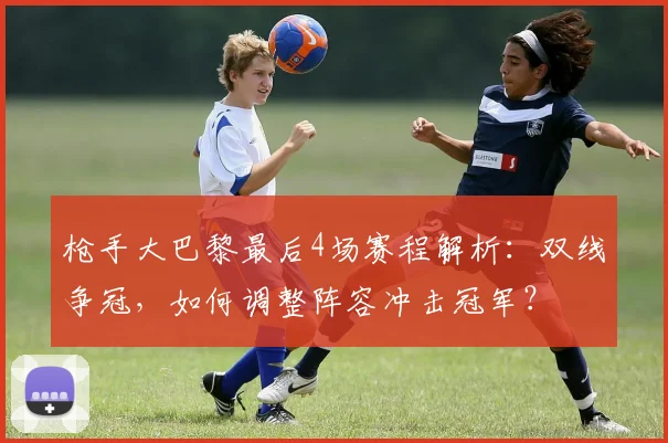 枪手大巴黎最后4场赛程解析：双线争冠，如何调整阵容冲击冠军？