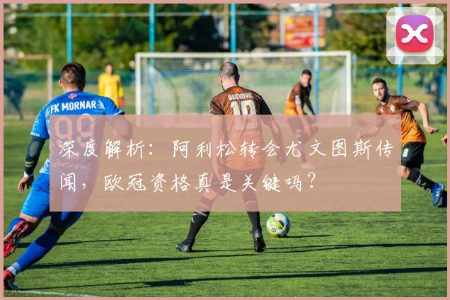 深度解析:阿利松转会尤文图斯传闻,欧冠资格真是关键吗?