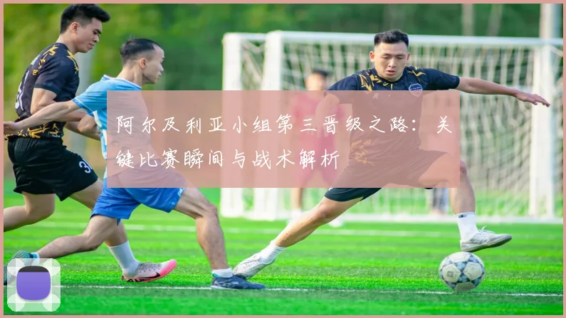 阿尔及利亚小组第三晋级之路：关键比赛瞬间与战术解析